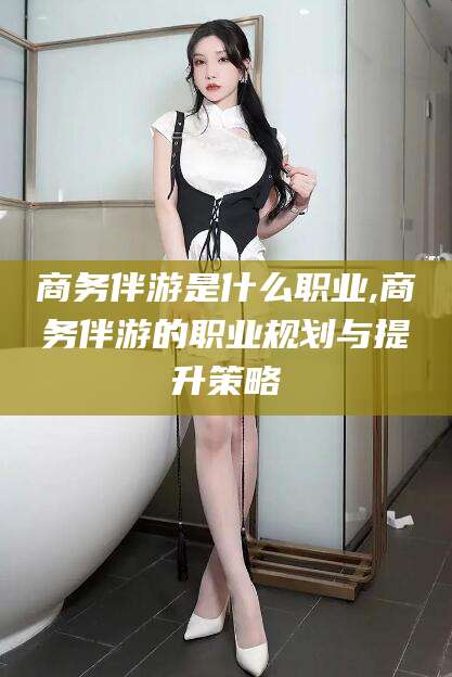 丰城商务伴游是什么职业,商务伴游的职业规划与提升策略