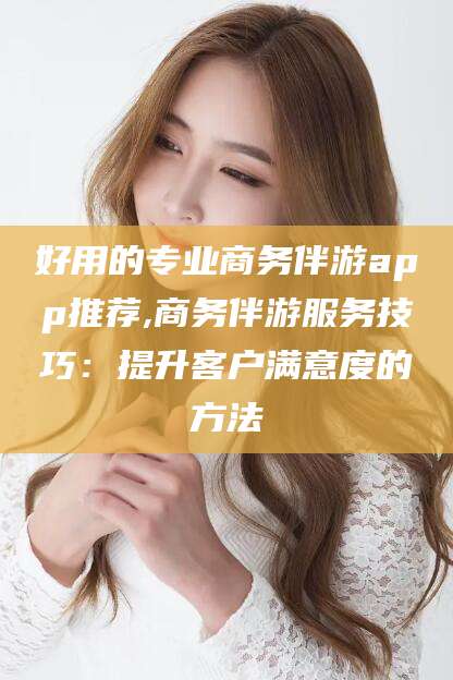 丰城好用的专业商务伴游app推荐,商务伴游服务技巧：提升客户满意度的方法