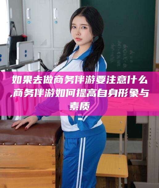 丰城如果去做商务伴游要注意什么,商务伴游如何提高自身形象与素质