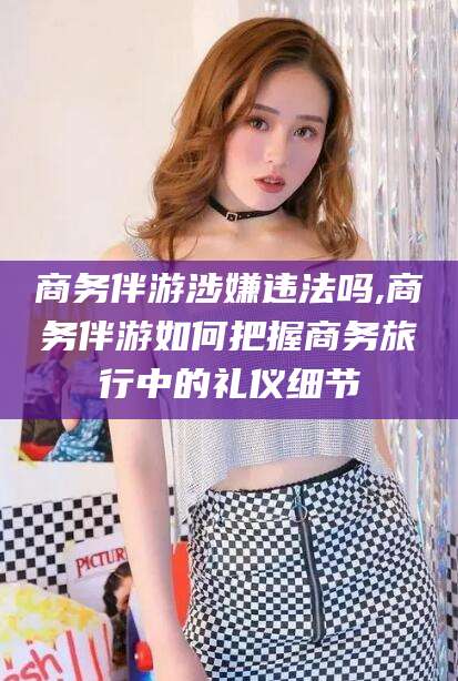 丰城商务伴游涉嫌违法吗,商务伴游如何把握商务旅行中的礼仪细节