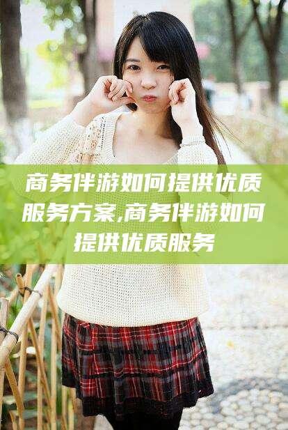 丰城商务伴游如何提供优质服务方案,商务伴游如何提供优质服务