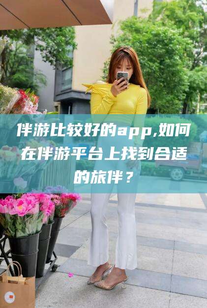 丰城伴游比较好的app,如何在伴游平台上找到合适的旅伴？