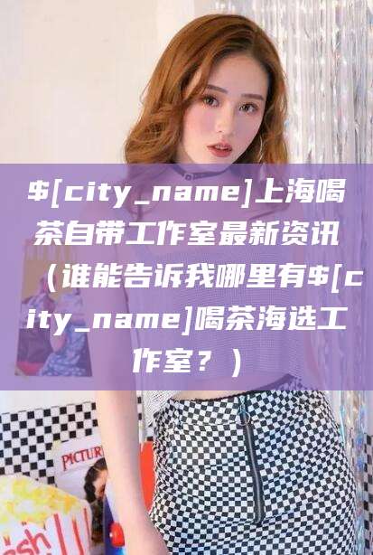 丰城上海喝茶自带工作室最新资讯（谁能告诉我哪里有丰城喝茶海选工作室？）
