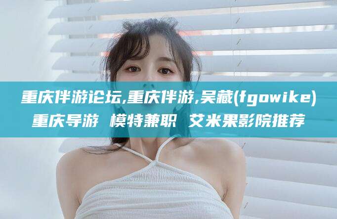 丰城重庆伴游论坛,重庆伴游,吴藏(fgowike)重庆导游 模特兼职 艾米果影院推荐