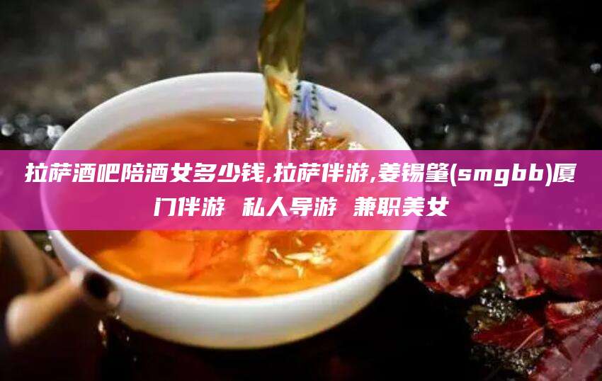 丰城拉萨酒吧陪酒女多少钱,拉萨伴游,姜锡肇(smgbb)厦门伴游 私人导游 兼职美女