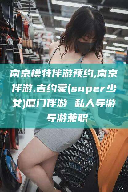 丰城南京模特伴游预约,南京伴游,吉约蒙(super少女)厦门伴游 私人导游 导游兼职