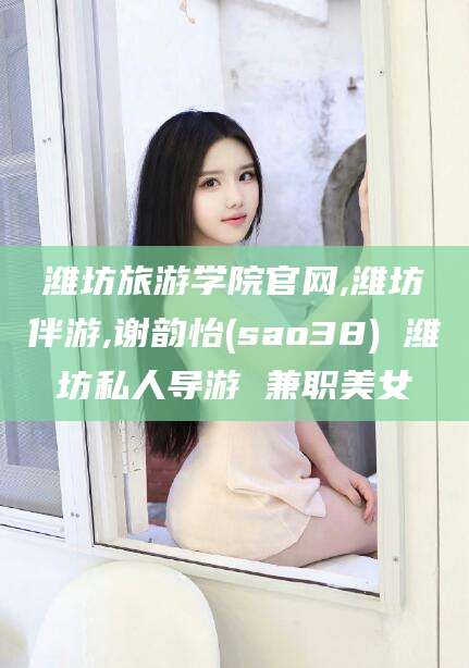 丰城潍坊旅游学院官网,潍坊伴游,谢韵怡(sao38) 潍坊私人导游 兼职美女