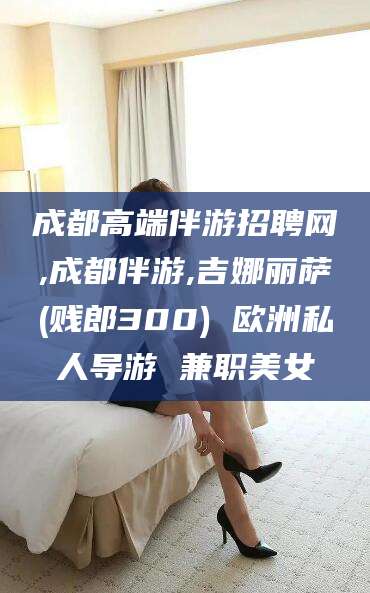 丰城成都高端伴游招聘网,成都伴游,吉娜丽萨(贱郎300) 欧洲私人导游 兼职美女