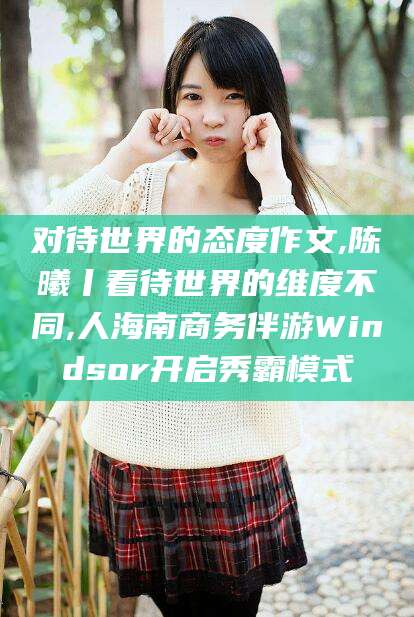 丰城对待世界的态度作文,陈曦丨看待世界的维度不同,人海南商务伴游Windsor开启秀霸模式