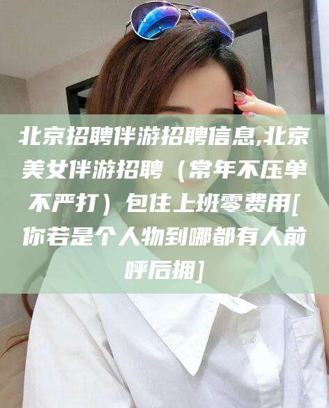 丰城北京招聘伴游招聘信息,北京美女伴游招聘（常年不压单不严打）包住上班零费用[你若是个人物到哪都有人前呼后拥]