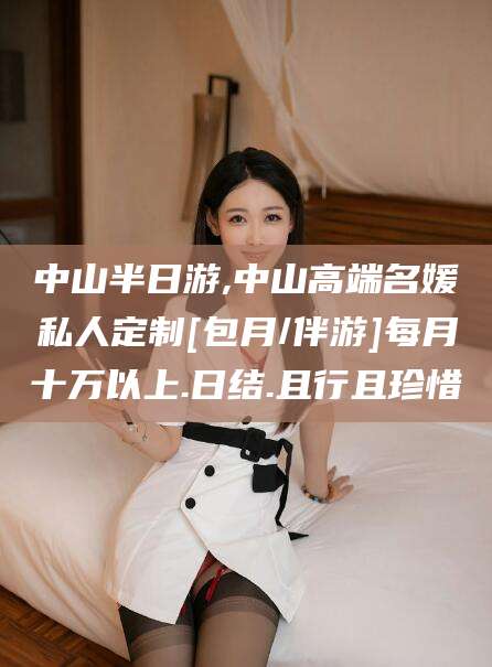 丰城中山半日游,中山高端名媛私人定制[包月/伴游]每月十万以上.日结.且行且珍惜
