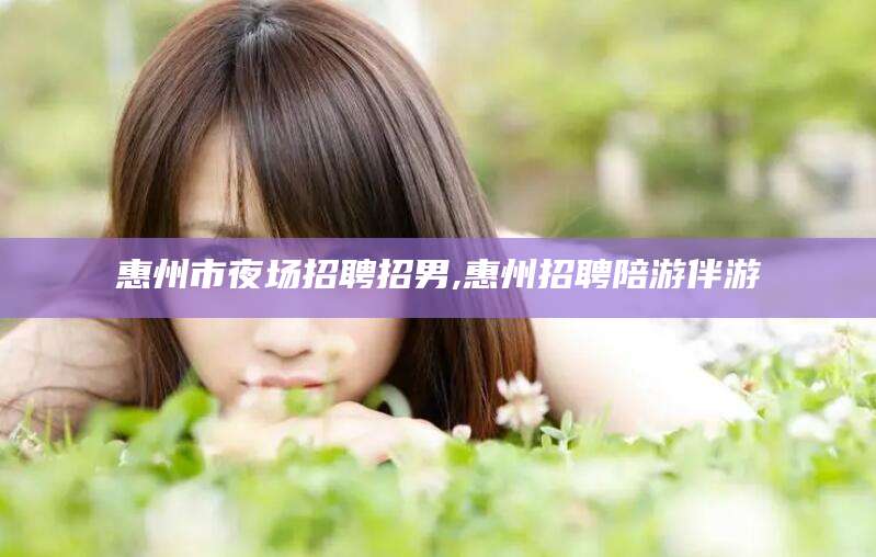 丰城惠州市夜场招聘招男,惠州招聘陪游伴游