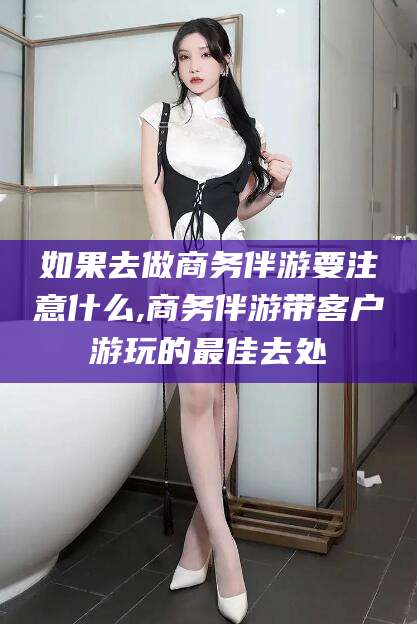 丰城如果去做商务伴游要注意什么,商务伴游带客户游玩的最佳去处