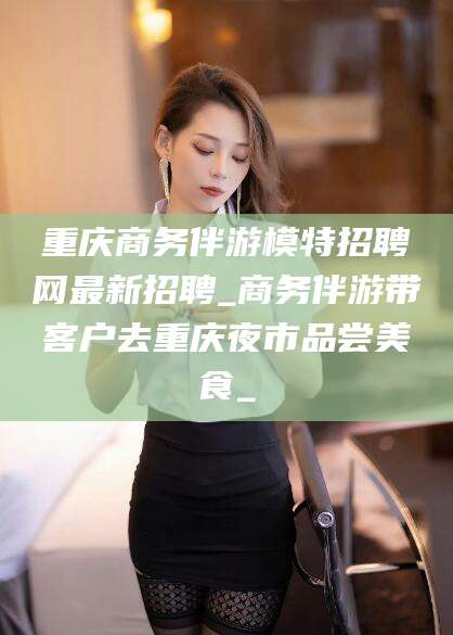 丰城重庆商务伴游模特招聘网最新招聘_商务伴游带客户去重庆夜市品尝美食_